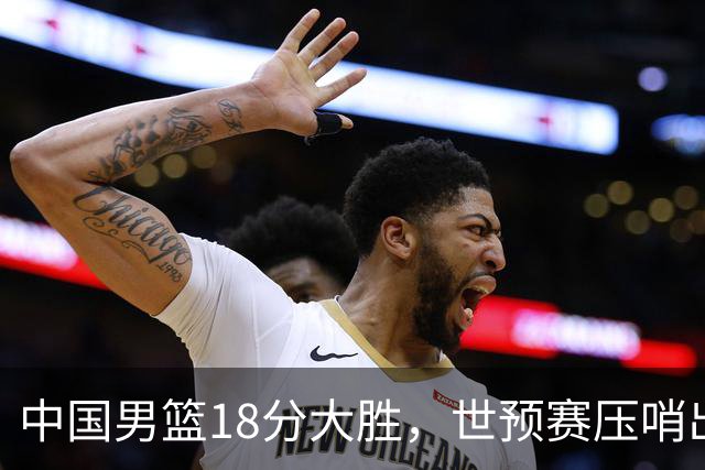 中国男篮18分大胜，世预赛压哨出线！剩一个悬念：日韩与联手做局