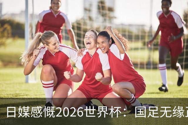 日媒感慨2026世界杯：国足无缘正赛，中国球迷只剩裁判可关注